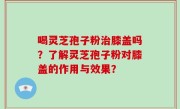 喝灵芝孢子粉治膝盖吗？了解灵芝孢子粉对膝盖的作用与效果？