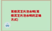 葛根灵芝片泡水喝(葛根灵芝片泡水喝的正确方式)