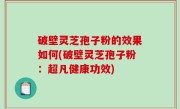 破壁灵芝孢子粉的效果如何(破壁灵芝孢子粉：超凡健康功效)