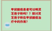 甲状腺癌患者可以喝灵芝孢子粉吗？？探讨灵芝孢子粉在甲状腺癌治疗中的作用？