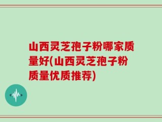 山西灵芝孢子粉哪家质量好(山西灵芝孢子粉质量优质推荐)