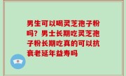 男生可以喝灵芝孢子粉吗？男士长期吃灵芝孢子粉长期吃真的可以抗衰老延年益寿吗