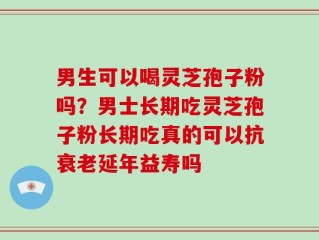 男生可以喝灵芝孢子粉吗？男士长期吃灵芝孢子粉长期吃真的可以抗衰老延年益寿吗