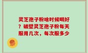 灵芝孢子粉啥时候喝好？破壁灵芝孢子粉每天服用几次，每次服多少