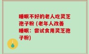 睡眠不好的老人吃灵芝孢子粉 (老年人改善睡眠：尝试食用灵芝孢子粉)