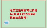 吃灵芝孢子粉可以抗癌吗(吃灵芝孢子粉是否具有抗癌作用？