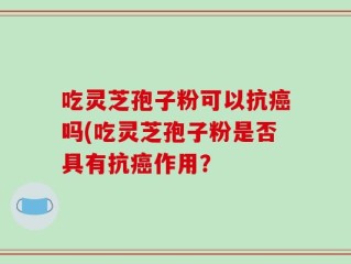 吃灵芝孢子粉可以抗癌吗(吃灵芝孢子粉是否具有抗癌作用？