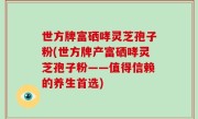 世方牌富硒哮灵芝孢子粉(世方牌产富硒哮灵芝孢子粉——值得信赖的养生首选)