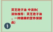 灵芝孢子油 中消协(消协推荐：灵芝孢子油，一种健康的营养保健品)