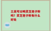 三高可以喝灵芝孢子粉吗？灵芝孢子粉有什么好处