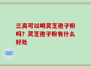三高可以喝灵芝孢子粉吗？灵芝孢子粉有什么好处