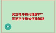 灵芝孢子粉代理客户？灵芝孢子粉如何找销路