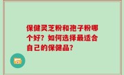 保健灵芝粉和孢子粉哪个好？如何选择最适合自己的保健品？