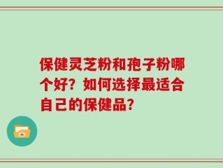 保健灵芝粉和孢子粉哪个好？如何选择最适合自己的保健品？