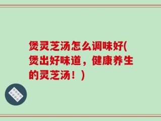 煲灵芝汤怎么调味好(煲出好味道，健康养生的灵芝汤！)