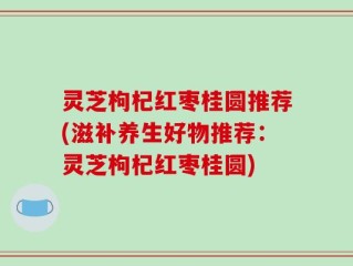 灵芝枸杞红枣桂圆推荐(滋补养生好物推荐：灵芝枸杞红枣桂圆)