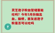 灵芝孢子粉血管堵塞能吃吗？今年5月份脑出血，脑梗，朋友送孢子粉是否可以吃吗