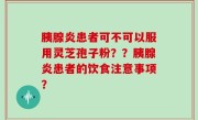 胰腺炎患者可不可以服用灵芝孢子粉？？胰腺炎患者的饮食注意事项？
