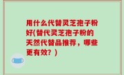 用什么代替灵芝孢子粉好(替代灵芝孢子粉的天然代替品推荐，哪些更有效？)