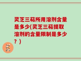 灵芝三萜所用溶剂含量是多少(灵芝三萜提取溶剂的含量限制是多少？)