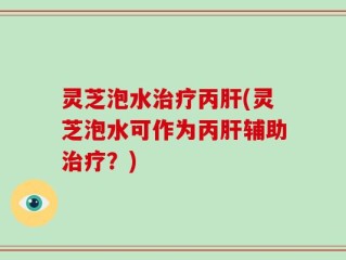灵芝泡水治疗丙肝(灵芝泡水可作为丙肝辅助治疗？)