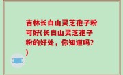 吉林长白山灵芝孢子粉可好(长白山灵芝孢子粉的好处，你知道吗？)