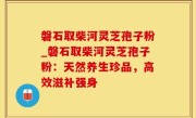 磐石取柴河灵芝孢子粉_磐石取柴河灵芝孢子粉：天然养生珍品，高效滋补强身
