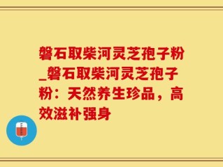 磐石取柴河灵芝孢子粉_磐石取柴河灵芝孢子粉：天然养生珍品，高效滋补强身