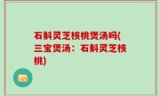石斛灵芝核桃煲汤吗(三宝煲汤：石斛灵芝核桃)