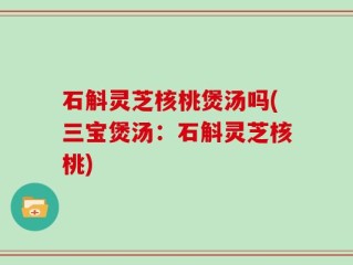 石斛灵芝核桃煲汤吗(三宝煲汤：石斛灵芝核桃)