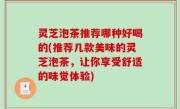 灵芝泡茶推荐哪种好喝的(推荐几款美味的灵芝泡茶，让你享受舒适的味觉体验)
