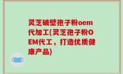 灵芝破壁孢子粉oem代加工(灵芝孢子粉OEM代工，打造优质健康产品)