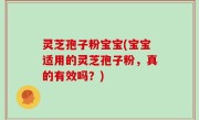 灵芝孢子粉宝宝(宝宝适用的灵芝孢子粉，真的有效吗？)