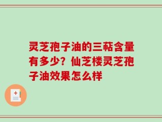 灵芝孢子油的三萜含量有多少？仙芝楼灵芝孢子油效果怎么样