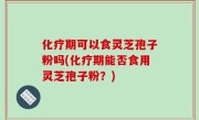 化疗期可以食灵芝孢子粉吗(化疗期能否食用灵芝孢子粉？)