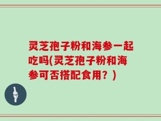 灵芝孢子粉和海参一起吃吗(灵芝孢子粉和海参可否搭配食用？)
