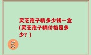 灵芝孢子精多少钱一盒(灵芝孢子精价格是多少？)
