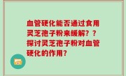 血管硬化能否通过食用灵芝孢子粉来缓解？？探讨灵芝孢子粉对血管硬化的作用？