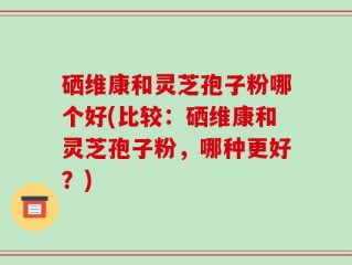 硒维康和灵芝孢子粉哪个好(比较：硒维康和灵芝孢子粉，哪种更好？)