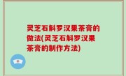 灵芝石斛罗汉果茶膏的做法(灵芝石斛罗汉果茶膏的制作方法)