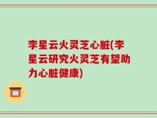 李星云火灵芝心脏(李星云研究火灵芝有望助力心脏健康)