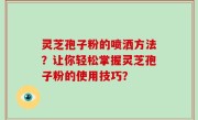 灵芝孢子粉的喷洒方法？让你轻松掌握灵芝孢子粉的使用技巧？