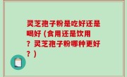 灵芝孢子粉是吃好还是喝好 (食用还是饮用？灵芝孢子粉哪种更好？)