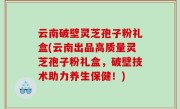 云南破壁灵芝孢子粉礼盒(云南出品高质量灵芝孢子粉礼盒，破壁技术助力养生保健！)