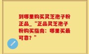 到哪里购买灵芝孢子粉正品_“正品灵芝孢子粉购买指南：哪里买最可靠？”