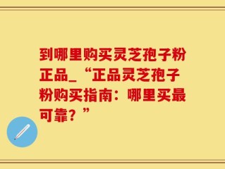 到哪里购买灵芝孢子粉正品_“正品灵芝孢子粉购买指南：哪里买最可靠？”