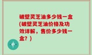 破壁灵芝油多少钱一盒(破壁灵芝油价格及功效详解，售价多少钱一盒？)
