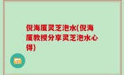 倪海厦灵芝泡水(倪海厦教授分享灵芝泡水心得)