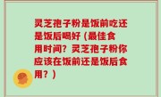 灵芝孢子粉是饭前吃还是饭后喝好 (最佳食用时间？灵芝孢子粉你应该在饭前还是饭后食用？)