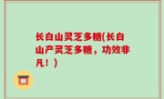 长白山灵芝多糖(长白山产灵芝多糖，功效非凡！)